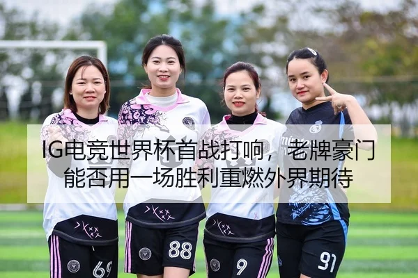 IG电竞世界杯首战打响，老牌豪门能否用一场胜利重燃外界期待